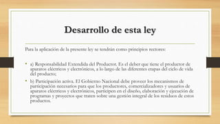 Desarrollo de esta ley
Para la aplicación de la presente ley se tendrán como principios rectores:
• a) Responsabilidad Extendida del Productor. Es el deber que tiene el productor de
aparatos eléctricos y electrónicos, a lo largo de las diferentes etapas del ciclo de vida
del producto;
• b) Participación activa. El Gobierno Nacional debe proveer los mecanismos de
participación necesarios para que los productores, comercializadores y usuarios de
aparatos eléctricos y electrónicos, participen en el diseño, elaboración y ejecución de
programas y proyectos que traten sobre una gestión integral de los residuos de estos
productos.
 