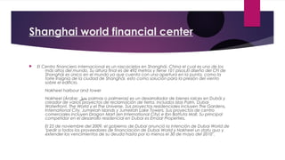 Shanghai world financial center


   El Centro financiero internacional es un rascacielos en Shanghái, China el cual es uno de los
        más altos del mundo. Su altura final es de 492 metros y tiene 101 pisos.El diseño del CFI de
        Shanghái es único en el mundo ya que cuenta con una apertura en la punta, como la
        torre Insignia de la ciudad de Shanghái, esto como solución para la presión del viento
        sobre el edificio.
        Nakheel harbour and tower
        Nakheel (Árabe: ‫ نخيل‬palmas o palmeras) es un desarrollador de bienes raíces en Dubái y
        creador de varios proyectos de reclamación de tierra, incluidos Islas Palm, Dubai
        Waterfront, The World y el The Universe. Sus proyectos residenciales incluyen The Gardens,
        International City, Jumeirah Islands y Jumeirah Lake Towers. Sus proyectos de centro
        comerciales incluyen Dragon Mart (en International City) e Ibn Battuta Mall. Su principal
        competidor en el desarrollo residencial en Dubai es Emaar Properties.
        El 25 de noviembre del 2009, el gobierno de Dubai anunció la intención de Dubai World de
        "pedir a todos los proveedores de financiación de Dubai World y Nakheel un statu quo y
        extender los vencimientos de su deuda hasta por lo menos el 30 de mayo del 2010".
 