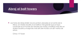 Abraj al bait towers



   Las Torres de Abraj Al-Bait. Se encuentran ubicadas en el centro de la
       Meca, en Arabia Saudita. Es el edificio más grande que se haya
       construido en el mundo (en tamaño por masa), el edificio más alto en
       Arabia Saudita y el segundo más alto del mundo con 601 metros de
       altura.

      China 117 tower
 