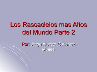 Los Rascacielos mas Altos
    del Mundo Parte 2
   Por: Jorge Alberto Gutiérrez
              Mujica
 