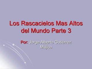 Los Rascacielos Mas Altos
    del Mundo Parte 3
   Por: Jorge Alberto Gutiérrez
              Mujica
 