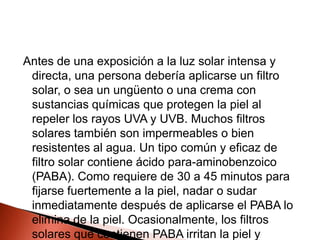 Antes de una exposición a la luz solar intensa y directa, una persona debería aplicarse un filtro solar, o sea un ungüento o una crema con sustancias químicas que protegen la piel al repeler los rayos UVA y UVB. Muchos filtros solares también son impermeables o bien resistentes al agua. Un tipo común y eficaz de filtro solar contiene ácido para-aminobenzoico (PABA). Como requiere de 30 a 45 minutos para fijarse fuertemente a la piel, nadar o sudar inmediatamente después de aplicarse el PABA lo elimina de la piel. Ocasionalmente, los filtros solares que contienen PABA irritan la piel y pueden provocar reacciones alérgicas en algunas personas.