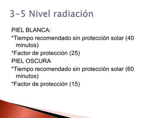 PIEL BLANCA:*Tiempo recomendado sin protección solar (40 minutos)*Factor de protección (25)PIEL OSCURA*Tiempo recomendado sin protección solar (60 minutos)*Factor de protección (15)3-5 Nivel radiación