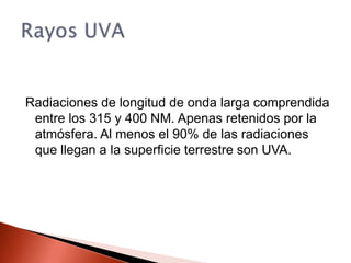 Radiaciones de longitud de onda larga comprendida entre los 315 y 400 NM. Apenas retenidos por la atmósfera. Al menos el 90% de las radiaciones que llegan a la superficie terrestre son UVA.Rayos UVA