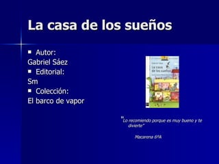 La casa de los sueños Autor: Gabriel Sáez Editorial: Sm Colección: El barco de vapor “ Lo recomiendo porque es muy bueno y te divierte” Macarena 6ºA 