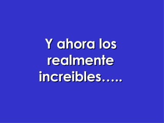 Y ahora los realmente increibles…..