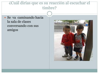 ¿Cuál dirías que es su reacción al escuchar el
timbre?
 Se va caminando hacia
la sala de clases
conversando con sus
amigos
 