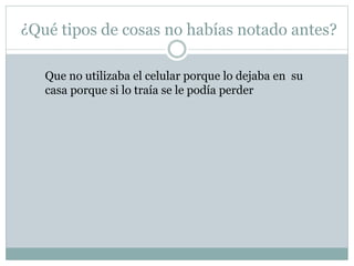 ¿Qué tipos de cosas no habías notado antes?
Que no utilizaba el celular porque lo dejaba en su
casa porque si lo traía se le podía perder
 