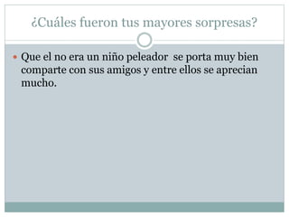 ¿Cuáles fueron tus mayores sorpresas?
 Que el no era un niño peleador se porta muy bien
comparte con sus amigos y entre ellos se aprecian
mucho.
 