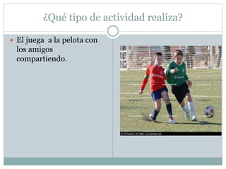¿Qué tipo de actividad realiza?
 El juega a la pelota con
los amigos
compartiendo.
 