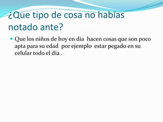 ¿Que tipo de cosa no habías
notado ante?
 Que los niños de hoy en día hacen cosas que son poco
apta para su edad por ejemplo estar pegado en su
celular todo el día .
 