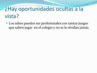 ¿Hay oportunidades ocultas a la
vista?
 Los niños pueden ser profesionales con tantos juegos
que saben jugar en el colegio y no se le olvidan jamás.
 