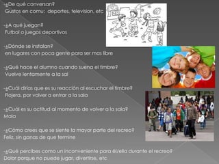 -¿De qué conversan?
Gustos en comu: deportes, television, etc
-¿A qué juegan?
Futbol o juegos deportivos
-¿Dónde se instalan?
en lugares con poca gente para ser mas libre
-¿Qué hace el alumno cuando suena el timbre?
Vuelve lentamente a la sal
-¿Cuál dirías que es su reacción al escuchar el timbre?
Flojera, por volver a entrar a la sala
-¿Cuál es su actitud al momento de volver a la sala?
Mala
-¿Cómo crees que se siente la mayor parte del recreo?
Feliz, sin ganas de que termine
-¿Qué percibes como un inconveniente para él/ella durante el recreo?
Dolor porque no puede jugar, divertirse, etc
 