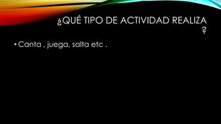 ¿QUÉ TIPO DE ACTIVIDAD REALIZA
?
• Canta , juega, salta etc .
 