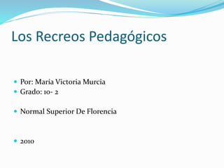 Los Recreos Pedagógicos
 Por: María Victoria Murcia
 Grado: 10- 2
 Normal Superior De Florencia
 2010
 