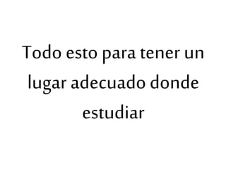 Todo esto para tener un
lugar adecuadodonde
estudiar
 