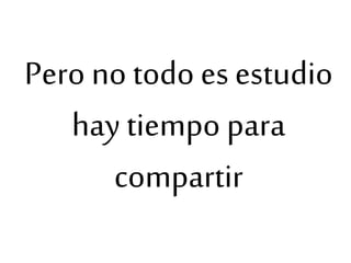 Pero no todo es estudio
hay tiempo para
compartir
 