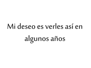Mi deseo es verles así en
algunos años
 