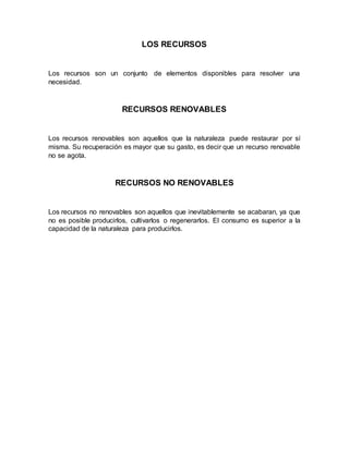 LOS RECURSOS
Los recursos son un conjunto de elementos disponibles para resolver una
necesidad.
RECURSOS RENOVABLES
Los recursos renovables son aquellos que la naturaleza puede restaurar por sí
misma. Su recuperación es mayor que su gasto, es decir que un recurso renovable
no se agota.
RECURSOS NO RENOVABLES
Los recursos no renovables son aquellos que inevitablemente se acabaran, ya que
no es posible producirlos, cultivarlos o regenerarlos. El consumo es superior a la
capacidad de la naturaleza para producirlos.
 