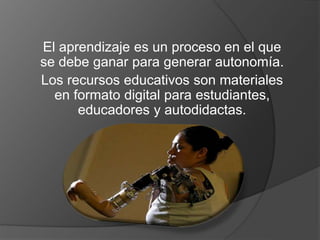 El aprendizaje es un proceso en el que 
se debe ganar para generar autonomía. 
Los recursos educativos son materiales 
en formato digital para estudiantes, 
educadores y autodidactas. 
 