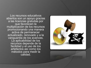 Los recursos educativos 
abiertos son un apoyo gracias 
a las licencias gratuitas por 
que favorecen la 
multiplicación de los recursos 
promocionando una manera 
activa de permanecer 
actualizado, renovado y a la 
vanguardia de los avances. 
La aplicabilidad de los 
recursos depende de la 
facilidad y el uso de los 
artefactos así como los 
métodos para medir la 
calidad. 
 