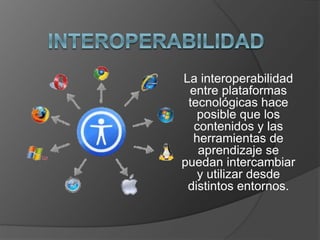 La interoperabilidad 
entre plataformas 
tecnológicas hace 
posible que los 
contenidos y las 
herramientas de 
aprendizaje se 
puedan intercambiar 
y utilizar desde 
distintos entornos. 
 