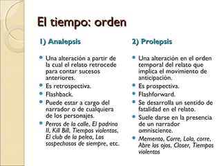 El tiempo: ordenEl tiempo: orden
 Estudiar el orden del relato es confrontar el orden o la
disposición de los acontecimientos en el discurso
narrativo con el orden en que se suceden esos
mismos acontecimientos en la historia.
 El narrador puede elegir presentar antes o después un
acontecimiento para dar diferentes efectos de sentido.
 Anacronía: alteración de la secuencia cronológica de
la historia.
Tipos de anacronías:
1)Analepsis
2)Prolepsis
 