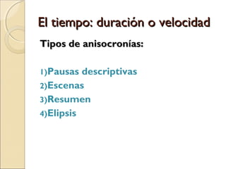 El tiempo: duración o velocidadEl tiempo: duración o velocidad
Los dos tiempos de referencia para considerar
la duración del relato son el tiempo de la
historia y el tiempo del relato.
Comparar el lapso temporal al que alude la
historia y la cantidad de espacio físico que
el relato le otorga.
Anisocronías: los diferentes efectos de ritmo
que implican una aceleración o un retardo del
relato.
 