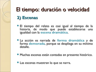 El tiempo: duración o velocidadEl tiempo: duración o velocidad
1) Pausas1) Pausas
La acción se detiene o se lentifica de tal
modo que su avance es mínimo e imperceptible.
El narrador generalmente:
 describe o caracteriza un personaje o lugar
(indicios de lugar o de tiempo);
 comenta, reflexiona o evalúa lo que se está
contando a modo de digresión.
 