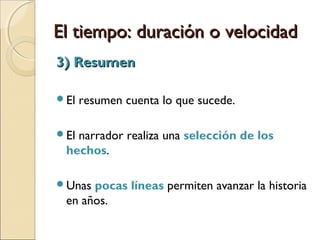 El tiempo: duración o velocidadEl tiempo: duración o velocidad
2) Escenas2) Escenas
El tiempo del relato es casi igual al tiempo de la
historia, de modo que puede establecerse una
igualdad con la escena dramática.
La acción es narrada de forma dramática y de
forma demorada, porque se despliega en su mínimo
detalle.
Muchas escenas están contadas en presente histórico.
Las escenas muestran lo que se narra.
 