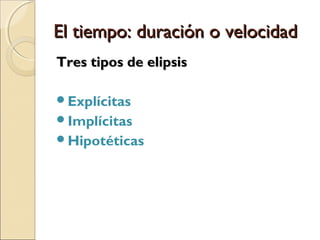 El tiempo: duración o velocidadEl tiempo: duración o velocidad
4) Elipsis4) Elipsis
La elipsis implica la omisión significativa del
tiempo de la historia.
Algo significativo acontece en la historia que el
relato no da cuenta, o sea, ciertos
acontecimientos importantes han tenido lugar en
la historia, pero no se narran.
Elipsis no es toda omisión temporal, sólo aquella
que contribuye al sentido de la historia.
 