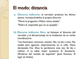 El modo: distanciaEl modo: distancia
 La distancia se relaciona con la elección que hace el narrador
entre dos modos de referir hechos verbales: si toma a cargo la
narración (mímesis, relato puro o telling) o si reproduce
enunciados ajenos (diégesis, relato imitativo o showing).
 Modos de relatar o reproducir las palabras de los
personajes:
1) Discurso narrativizado
2) Discurso transpuesto o indirecto
a) Discurso indirecto
b) Discurso indirecto libre
3) Discurso reportado, citado o directo
a) Discurso directo libre
Distancia cada vez
mayor del narrador
con respecto al
personaje hasta su
desaparición.
 
