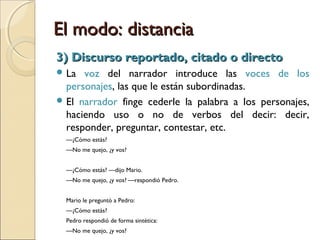El modo: distanciaEl modo: distancia
1) Discurso narrativizado1) Discurso narrativizado
Se borran las huellas de la enunciación.
La forma más distante de dar cuenta de un
hecho discursivo dado.
El discurso del personaje queda subordinado al
del narrador.
“Pedro respondió sintéticamente”.
 