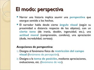 El modo: distanciaEl modo: distancia
a) Discurso indirecto: el narrador presenta los dichos
ajenos, incorporándolos al propio discurso.
“Mario le preguntó a Pedro cómo estaba”.
“Pedro le respondió que no se quejaba”.
b) Discurso indirecto libre: se fusionan el discurso del
narrador y el del personaje sin la mediación de un verbo
introductorio.
“Los bocinazos, entonces, anoche. No, no iba a misa. No
estaba para aguantar impertinencias en la calle. Hacía
demasiado frío. Dios lo perdonaría esta vez. Se iba a
resfriar. A su edad, mejor acostarse. Sí. Acostarse.
Olvidarse del vestido de española” (José Donoso, El
lugar sin límites).
 