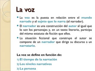 El modo: perspectivaEl modo: perspectiva
TodorovTodorov
 Desarrolla una clasificación que se circunscribe a la
relación entre el narrador (el yo del discurso) y el
personaje (el él de la historia):
1) Visión por detrás u omnisciente: el narrador sabe
más que el personaje.
2) Visión con: el narrador sabe lo mismo que el
personaje.
3) Visión por afuera: el narrador sabe menos que el
personaje.
 