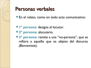 Personas verbalesPersonas verbales
En el relato, como en todo acto comunicativo:
1° persona: designa al locutor.
2° persona: alocutario.
3° persona: remite a una “no-persona”, que se
refiere a aquello que es objeto del discurso
(Benveniste).
 