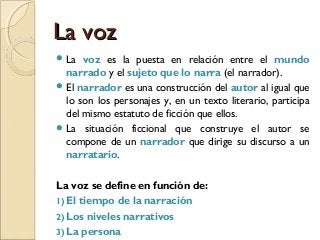 La vozLa voz
 La voz es la puesta en relación entre el mundo
narrado y el sujeto que lo narra (el narrador).
 El narrador es una construcción del autor al igual que
lo son los personajes y, en un texto literario, participa
del mismo estatuto de ficción que ellos.
 La situación ficcional que construye el autor se
compone de un narrador que dirige su discurso a un
narratario.
La voz se define en función de:
1) El tiempo de la narración
2) Los niveles narrativos
3) La persona
 
