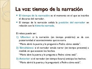 La voz: tiempo de la narraciónLa voz: tiempo de la narración
 El tiempo de la narración es el momento en el que se inscribe
el discurso del narrador. 
 El tiempo de la narración señala la posición del narrador en
relación con la historia narrada.
El relato puede ser:
1) Ulterior: si la narración (en tiempo pretérito) se da con
posterioridad al acontecimiento que se narra.
“Mario abrió la puerta y le preguntó a Pedro cómo estaba”.
2) Simultáneo: si el narrador simula narrar (en tiempo presente) a
medida en que acaecen los hechos.
“Mario abre la puerta y le pregunta a Pedro cómo está”.
3) Anterior: si el narrador (en tiempo futuro) anticipa los hechos.
“Mario abrirá la puerta y le preguntará a Pedro cómo está”.
 