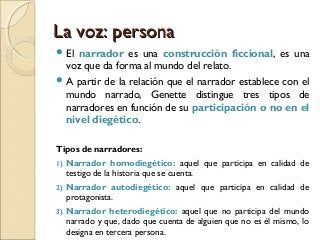 La voz: personaLa voz: persona
 El narrador es una construcción ficcional, es una
voz que da forma al mundo del relato.
 A partir de la relación que el narrador establece con el
mundo narrado, Genette distingue tres tipos de
narradores en función de su participación o no en el
nivel diegético.
Tipos de narradores:
1) Narrador homodiegético: aquel que participa en calidad de
testigo de la historia que se cuenta.
2) Narrador autodiegético: aquel que participa en calidad de
protagonista.
3) Narrador heterodiegético: aquel que no participa del mundo
narrado y que, dado que cuenta de alguien que no es él mismo, lo
designa en tercera persona.
 