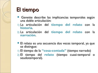 El tiempoEl tiempo
 “El relato se construye fundamentalmente sobre la base
del tiempo; toda historia narra una transformación y
toda transformación es un proceso que se opera
dentro de un lapso de tiempo” (Klein, 2009: 44).
 En todo relato se eliden hechos.
 En un relato escrito/audiovisual, la linealidad
inevitable del modo de composición exige que el
tiempo pluridimensional de los acontecimientos se
acomode y organice en ese sentido.
 