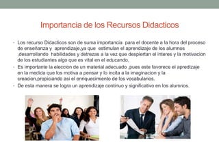 Importancia de los Recursos Didacticos
• Los recurso Didacticos son de suma importancia para el docente a la hora del proceso
de enseñanza y aprendizaje,ya que estimulan el aprendizaje de los alumnos
,desarrollando habilidades y detrezas a la vez que despiertan el interes y la motivacion
de los estudiantes algo que es vital en el educando,
• Es importante la eleccion de un material adecuado ,pues este favorece el apredizaje
en la medida que los motiva a pensar y lo incita a la imaginacion y la
creacion,propiciando asi el enriquecimiento de los vocabularios.
• De esta manera se logra un aprendizaje continuo y significativo en los alumnos.
 