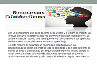 • Son un complemeto que cada docente debe utilizar y a la hora de impartir un
tema,es de suma importancia que los alumnos interactuen,visualicen y si es
posible manipulen todo lo que tiene que ver con el contenido a ser aprendido
al mismo tiempo que el docente evalua su aprendizaje.
• De esta manera se garantiza un aprendizaje significativo en los
estudiantes,pues ponen en practica todo lo aprendido y con esto aumenta el
interes en ellos y la curiosidad por seguir aprendiendo y al mismo tiempo lo
hacen de una manera dinamica.Es importante tambien que el docente
monitoree a sus estudiantes y vele porque el trabajo en equipo se matenga.
 