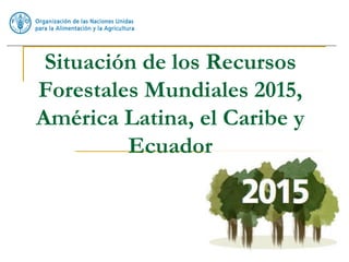 Situación de los Recursos
Forestales Mundiales 2015,
América Latina, el Caribe y
Ecuador
 