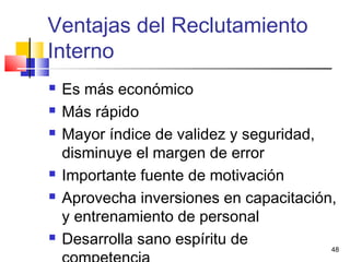 48
 Es más económico
 Más rápido
 Mayor índice de validez y seguridad,
disminuye el margen de error
 Importante fuente de motivación
 Aprovecha inversiones en capacitación,
y entrenamiento de personal
 Desarrolla sano espíritu de
Ventajas del Reclutamiento
Interno
 