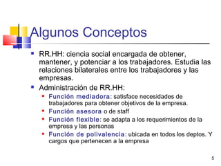 5
Algunos Conceptos
 RR.HH: ciencia social encargada de obtener,
mantener, y potenciar a los trabajadores. Estudia las
relaciones bilaterales entre los trabajadores y las
empresas.
 Administración de RR.HH:
 Función mediadora: satisface necesidades de
trabajadores para obtener objetivos de la empresa.
 Función asesora o de staff
 Función flexible: se adapta a los requerimientos de la
empresa y las personas
 Función de polivalencia: ubicada en todos los deptos. Y
cargos que pertenecen a la empresa
 
