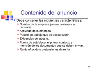 56
Contenido del anuncio
 Debe contener las siguientes características:
 Nombre de la empresa (aunque no siempre es
necesario).
 Actividad de la empresa.
 Puesto de trabajo que se desea cubrir.
 Exigencias del puesto.
 Forma de establecer el primer contacto y
mención de los documentos que se deben enviar.
 Renta ofrecida o pretensiones de renta
 