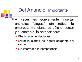 57
Del Anuncio: Importante
 A veces es conveniente insertar
anuncios “ciegos”, sin indicar la
empresa, mencionando sólo el sector
y el contacto, lo anterior para:
 Eludir recomendaciones
 Evitar la alarma del actual ocupante del
cargo
 No informar a la competencia
 
