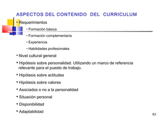 63
ASPECTOS DEL CONTENIDO DEL CURRICULUM
• Requerimientos
• Formación básica
• Formación complementaria
• Experiencia
• Habilidades profesionales
 Nivel cultural general
 Hipótesis sobre personalidad. Utilizando un marco de referencia
relevante para el puesto de trabajo.
 Hipótesis sobre actitudes
 Hipótesis sobre valores
 Asociados o no a la personalidad
 Situación personal
 Disponibilidad
 Adaptabilidad
 