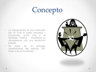Concepto
• La impugnación es una institución
por la cual el sujeto procesal –
procesado, actor civil o el
Ministerio Público – manifiesta su
discordancia con una resolución
judicial.
• Se basa en el principio
constitucional del artículo 139°
inciso 6 de la Constituión