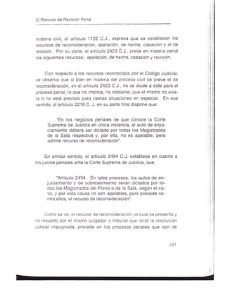El Recurso de RevisiÓn Penal



rnateria civil, el artículo 1122 C.J., expresa que se establecen los
recursos de reconsideración, apelaciÓn, de hecho, casac¡ón y el de
revisión. Por su parte, el artículo 2423 C,J., prevé en materia penal
los siguientes recursos: apelación, de hecho, casación y revisión.


     Con respecto a los recursos reconocidos por el Código Judicial,
se obserua que si bien en materia del proceso civil se prevé el de
reconsideración, en el artículo 2423 C,J., no se alude a éste para el
proceso penal, lo que no implica, no obstante, que el mismo no exis-
ta o no esté previsto para ciertas situaciones en especial. En ese
sentido, el artículo 2218 C. J. en su parte final dispone que:


          "En los negocios penales de que conoce la Corte
     Suprema de Justicia en única instancia, el auto de enjui-
     ciamiento deberá ser dictado por todos los Magistrados
     de la Sala respectiva y, por ello, no es apelable, pero
     admite recurso de reconsideración".


     En similar sentido, el artículo 2494 C.J. establece en cuanto
los juicios penales ante la Corte Suprema de Justicia, que:


          "Artículo 2494. En tales procesos, los autos de en-
     juiciamiento y de sobreseimiento serán dictados por to-
     dos los Magistrados del Pleno o de la Sala, según el ca-
     so, y por esta causa no son apelables, pero procede co-
     ntra ellos, el recurso de reconsideración".


    Como se ve, el recurso de reconsideración, el cual se presenta y
es resuelto por el mismo juzgador o tribunal que dictó la resolución
judicial impugnada, procede en los procesos penales que son de


                                                                 ¿-b   I
 